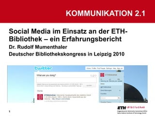Social Media im Einsatz an der ETH-Bibliothek – ein Erfahrungsbericht Dr. Rudolf Mumenthaler Deutscher Bibliothekskongress in Leipzig 2010 KOMMUNIKATION 2.1 