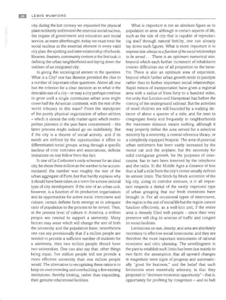 Ell LEWIS MUMFORD
city during the last century we expanded the physical
plant recklessly and treated the essential social nucleus,
the organs of government and education and social
service, as mere afterthought, today we must treat the
social nucleus as the essential element in every valid
city plan: the spotting and inter-relationship ofschools,
libraries, theaters, community centers is the first task in
defining the urban neighborhood and laying down the
outlines of an integrated city.
In giving this sociological answer to the question:
What is a City? one has likewise provided the clue to
a number of important other questions. Above all, one
has the criterion for a clear decision as to what is the
desirable size ofa city - or maya cicy perhaps continue
to grow until a single continuous urban area might
cover half the American continent, with the rest of the
world tributary to this mass? From the standpoint
of the purely physical organization of urban utilities
- which is almost the only matter upon which metro­
politan planners in the past have concentrated - this
latter process might indeed go on indefinitely. But
if the city is a theater of social activity, and if its
needs are defined by the opportunities it offers to
differentiated social groups, acting through a specific
nucleus of civic institutes and associations, definite
limitations on size follow from this fact.
In one ofLe Corbusier's early schemes for an ideal
city, he chose three million as the number to be accom­
modated: the number was roughly the size of the
urban aggregate of Paris, but that hardly explains why
it should have been taken as a norm for a more rational
type of city development. If the size of an urban unit,
however, is a function of its productive organization
and its opportunities for active social intercourse and
culture, certain definite facts emerge as to adequate
ratio of population to the process to be served. Thus,
at the present level of culture in America, a million
people are needed to support a university. Many
factors may enter which will change the size of both
the university and the population base; nevertheless
one can say provisionally that if a million people are
needed to provide a sufficient number of students for
a university, then two million people should have
two universities. One can also say that, other things
being equal, five million people will not provide a
more effective university than one million people
would. The alternative to recognizing these ratios is to
keep on overcrowding and overbuilding a few existing
institutions, thereby limiting, rather than expanding,
their genuine educational facilities.
What is important is not an absolute figure as to
population or area: although in certain aspects of life.
such as the size of city that is capable of reproduc­
ing itself through natural fertility, one can already
lay down such figures. What is more important is to
express size always asaJunction oJthesocialrelationships
to be served . .. There is an optimum numerical size,
beyond which each further increment of inhabitants
creates difficulties out of all proportion to the bene­
fits. There is also an optimum area of expansion,
beyond which further urban growth tends to paralyze
rather than to further important social relationships.
Rapid means of transportation have given a regional
area with a radius of from forty to a hundred miles,
the unity that London and Hampstead had before the
coming of the underground railroad. But the activities
of small children are still bounded by a walking dis­
tance of about a quarter of a mile; and for men to
congregate freely and frequently in neighborhoods
the maximum distance means nothing, although it
may properly define the area served for a selective
minority by a university, a central reference library, or
a completely equipped hospital The area of potential
urban settlement has been vastly increased by the
motor car and the airplane; but the necessity for
solid contiguous growth, for the purposes of inter­
course, has in turn been lessened by the telephone
and the radio. In the Middle Ages a distance of less
than a half a mile from the city's center usually defined
its utmost limits. The block-by-block accretion of the
big city, along its corridor avenues, is in all impor­
tant respects a denial of the vastly improved type
of urban grouping that our fresh inventions have
brought in. For all occasional types of intercourse,
the region is the unit ofsocial life but the region cannot
function effectively, as a well-knit unit, if the entire
area is densely filled with people - since their very
presence will clog its arteries of traffic and congest
its social facilities.
Limitations on size, density, and area are absolutely
necessary to effective social intercourse; and they are
therefore the most important instruments of rational
economic and civic planning. The unwillingness in
the past to establish such limits has been due mainly to
two facts: the assumption that all upward changes
in magnitude were signs of progress and automatic­
ally "good for business," and the belief that such
limitations were essentially arbitrary, in that they
proposed to "decrease economic opportunity" - that is,
opportunity for profiting by congestion - and to halt
 