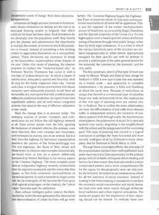 'WHAT IS A CITY?' m
the inevitable course of change. Both these objections
are superstitious
Limitations on height are now common in Amencan
cities; drastic limitations on density are the rule in all
municipal housing estates in England: that which
could not be done has been done. Such limitations do
not obviously limit the population itself: they merely
give the planner and administrator the opportunity
to multiply the number of centers in which the popula­
tion is housed, instead of permitting a few existing
centers to aggrandize themselves on a monopolistic
pattern, These limitations are necessary to break
up the functionless, hypertrophied urban masses of
the past. Under this mode of planning, the planner
proposes to replace the "mononucleated city," as
Professor Warren Thompson has called it, with a
new type of "polynucleated city," in which a cluster of
communities, adequately spaced ,and bounded, shall
do duty for the badly organized mass city, Twenty
such cities, in a region whose environment and whose
resources were adequately planned, would have all
the benefits of a metropolis that held a million people,
without its ponderous disabilities: its capital frozen into
unprofitable utilities, and its land values congealed
at levels that stand in the way of effective adaptation
to new needs,
Mark the change that is in process today. The
emerging sources of power, transport, and com­
munication do not follow the old highway network
at aIL Giant power strides over the hills, ignoring
the limitations of wheeled vehicles; the airplane, even
more liberated, flies over swamps and mountains,
and terminates its journey, not on an avenue, but in a
field, Even the highway for fast motor transportation
abandons the pattern of the horse-and-buggy era,
The new highways, like those of New Jersey and
Westchester, to mention only examples drawn locally,
are based more or less on a system definitively
formulated by Benton MacKaye in his various papers
on the Townless Highway, The most complete plans
form an independent highway network, isolated both
from the adjacent countryside and the towns that they
bypass: as free from communal encroachments as
the railroad system. In such a network no single center
will, like the metropolis of old, become the focal point
ofall regional advantages: on the contrary, the "whole
region" becomes open for settlement.
Even without intelligent public control. the likeli­
hood is that within the next generation this dissociation
and decentralization of urban facilities will go even
farther. The Townless Highway begets the Highway­
less Town in which the needs of close and continuous
human association on all levels will be uppermost.'This
is just the opposite of the earlier mechanocentric
picture ofRoadtown, as pictured by Edgar Chambless
and the Spanish projectors of the Linear City, For the
highwayless town is based upon the notion ofeffective
zoning offunctions through initial public design, rather
than by blind legal ordinances, It is a town in which
the various functional parts of the structure are iso­
lated topographically as urban islands, appropriately
designed for their specific use with no attempt to
provide a uniform plan ofthe same general pattern for
the industrial. the commercial. the domestic, and the
civic parts,
The first systematic sketch ofthis type of town was
made by Messrs Wright and Stein in their design for
Radburn in 1929: a new type of plan that was repeated
on a limited scale - and apparently in complete
independence - by planners in Kbln and Hamburg
at about the same time, Because of restrictions on
design that favored a conventional type of suburban
house and stale architectural forms, the implications
of this new type of planning were not carried very
far in Radburn. But in outline the main relationships
are clear: the differentiation offoot traffic from wheeled
traffic in independent systems, the insulation of resi­
dence quarters from through roads; the discontinuous
street pattern; the polarization ofsocial life in specially
spotted civic nuclei, beginning in the neighborhood
with the school and the playground and the swimming
pool. This type of planning was carried to a logical
conclusion in perhaps the most functional and most
socially intelligent of all Le Corbusier's many urban
plans: that for Nemours in North Africa, in 1934,
Through these convergent efforts, the principles of
the polynucleated city have been well established, Such
plans must result in a fuller opportunity for the primary
group, with all its habits offrequent direct meeting and
face-to-face intercourse: they must also result in a more
complicated pattern and a more comprehensive life
for the region, for this geographic area can only now,
for the first time, be treated as an instantaneous whole
for all the functions of social existence, Instead of
trusting to the mere massing of population to produce
the necessary social concentration and social drama,
we must now seek these results through deliberate
local nucleation and a finer regional articulation, The
words are jargon: but the importance of their mean­
ing should nor be missed, To embody these new
 