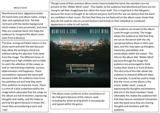 MEDIA STUDIES
Mumford and Sons’ digipack provides
the band name and album name, using a
clear and capitalised font. The text
contrasts with the darker background
which makes it very prominent, and since
they are a popular band, this helps the
audience to recognisethe album cover
even froma distance.
Though some of their previous album covers haveincluded the band, the members are not
present on the ‘Wilder Mind’ cover. This implies to the audience that Mumford and Sons arenot
trying to sell their image/style but rather the music itself. This is important in the folk genre
because the music is thought to be natural and pure and fromthis we can deduce that the band
are confident in their music. The fact that they are not featured on the album cover shows that
they do not need to rely on current fashions and trends or their individual or combined
appearancein order to sell records.
The audience are drawn to the album
cover through curiosity. The image
allows the audience to feel that they
are sat on the bench with the city
spread out before them in their own
eyes, and this may open up thoughts,
memories, possibilities and
eventualities within the viewer. This
links to the album title ‘Wilder Mind’
because through the image the
audience are encouraged to think
further than what is in frontof them.
The obscurity of this title allows the
audience to interpret different ideas.
For example, it could be used to imply
that the music on the album is the
artists ‘wilder mind’, a way of
expressing the thoughts and emotions
that are in the band members’ head.
Ultimately this makes the audience feel
that they havean emotional connection
with the band since they are sharing
thoughts and emotions with the
audience.
The blue, orangeand black colours in the
photo work well with the text because
they allow the writing to stand out
without taking the attention fully away
fromthe image. The different tones of
orangehave a high visibility and so helps
to catch the attention of the viewer as
well as representing creativity, success,
determination and happiness. These
connotations representthe band well
because it tells the audience how music
focused they are and how they want
their audience to enjoy the music. There
is a hint of a blue undertonewithin the
image which advocates that the songs on
the album are full of emotion, expressing
thoughts and reality, and this helps to
portray the genre because it shows the
music they are producing is pure and
‘real’.
The album cover conforms to the conventions of
the folk genre because of the colours used,
including the white writing which is very popular
and typical within the genre.
 