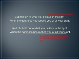 Accepting flaws and mistakes.
   But hold on to what you believe in the light
When the darkness has robbed you of all your sight

 And oh, hold on to what you believe in the light
When the darkness has robbed you of all your sight
                         Its okay to make mistakes when
                         you dont know which path to
                         take.
 