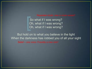 Repeated doubt, one or more voices?

              So what if I was wrong?
              Oh, what if I was wrong?
              Oh, what if I was wrong?

   But hold on to what you believe in the light
When the darkness has robbed you of all your sight
    Belief C one voice. Possibly a new one?
 