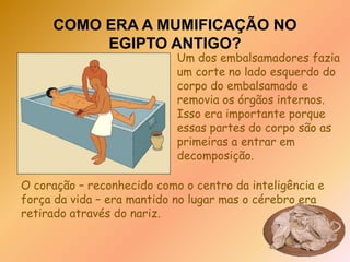 COMO ERA A MUMIFICAÇÃO NO EGIPTO ANTIGO?Primeiro, o corpo era levado para um local conhecido como 'ibu' ou o 'lugar da purificação'. Lá os embalsamadores lavavam o corpo com essências aromáticas, e com água do Nilo.
