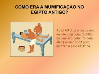 COMO ERA A MUMIFICAÇÃO NO EGIPTO ANTIGO?O corpo era empacotado e coberto com natro, um tipo de sal, e largado paradesidratar durante 40 dias. Os órgãos remanescentes eram armazenados em jarras canópicas, para serem sepultados junto com a múmia.