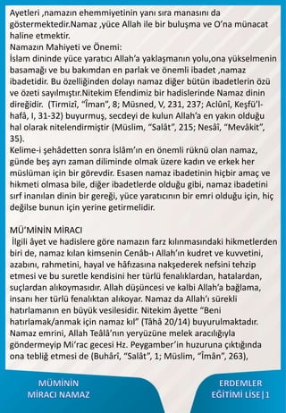 Ayetleri ,namazın ehemmiyetinin yanı sıra manasını da
göstermektedir.Namaz ,yüce Allah ile bir buluşma ve O’na münacat
haline etmektir.
Namazın Mahiyeti ve Önemi:
İslam dininde yüce yaratıcı Allah’a yaklaşmanın yolu,ona yükselmenin
basamağı ve bu bakımdan en parlak ve önemli ibadet ,namaz
ibadetidir. Bu özelliğinden dolayı namaz diğer bütün ibadetlerin özü
ve özeti sayılmıştır.Nitekim Efendimiz bir hadislerinde Namaz dinin
direğidir. (Tirmizî, “Îman”, 8; Müsned, V, 231, 237; Aclûnî, Keşfü’l-
hafâ, I, 31-32) buyurmuş, secdeyi de kulun Allah’a en yakın olduğu
hal olarak nitelendirmiştir (Müslim, “Salât”, 215; Nesâî, “Mevâkit”,
35).
Kelime-i şehâdetten sonra İslâm’ın en önemli rüknü olan namaz,
günde beş ayrı zaman diliminde olmak üzere kadın ve erkek her
müslüman için bir görevdir. Esasen namaz ibadetinin hiçbir amaç ve
hikmeti olmasa bile, diğer ibadetlerde olduğu gibi, namaz ibadetini
sırf inanılan dinin bir gereği, yüce yaratıcının bir emri olduğu için, hiç
değilse bunun için yerine getirmelidir.
MÜ’MİNİN MİRACI
İlgili âyet ve hadislere göre namazın farz kılınmasındaki hikmetlerden
biri de, namaz kılan kimsenin Cenâb-ı Allah’ın kudret ve kuvvetini,
azabını, rahmetini, hayal ve hâfızasına nakşederek nefsini tehzip
etmesi ve bu suretle kendisini her türlü fenalıklardan, hatalardan,
suçlardan alıkoymasıdır. Allah düşüncesi ve kalbi Allah’a bağlama,
insanı her türlü fenalıktan alıkoyar. Namaz da Allah’ı sürekli
hatırlamanın en büyük vesilesidir. Nitekim âyette “Beni
hatırlamak/anmak için namaz kıl” (Tâhâ 20/14) buyurulmaktadır.
Namaz emrini, Allah Teâlâ’nın yeryüzüne melek aracılığıyla
göndermeyip Mi‘rac gecesi Hz. Peygamber’in huzuruna çıktığında
ona tebliğ etmesi de (Buhârî, “Salât”, 1; Müslim, “Îmân”, 263),
 