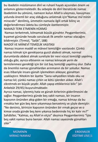 bu ibadetin müslümanın dinî ve ruhanî hayatı açısından önem ve
anlamını göstermektedir. Bu sebeple de dinî literatürde namaz
ibadetinin bu yönünü, namazın kulun Allah’a ulaşması, kavuşması
yolunda önemli bir araç olduğunu anlatmak için“Namaz mü’minin
miracıdır” denilmiş, ümmetin namazla ilgili ortak bilinç ve
değerlendirmesi âdeta bu cümleyle özetlenmiştir.
NAMAZI TERK ETMENİN HÜKMÜ
Namazı terketmek, kılmamak büyük günahtır. Peygamberimiz,
kıyamet gününde hesabı sorulacak ilk amelin namaz olacağını
bildirmiştir. (Tirmizî, “Salât”, 188)
MADDÎ VE MÂNEVÎ TEMİZLİK VASITASI
Namaz insanın maddî ve mânevî temizliğin vasıtasıdır. Çünkü
namaz kılmak için gerekiyorsa gusül abdesti almak, normal
durumlarda abdest almak suretiyle bir nevi vücut temizliği yapılmış
olduğu gibi, ayrıca elbisenin ve namaz kılınacak yerin de
temizlenmesi gerektiği için bir üst baş temizliği yapılmış olur. Daha
da önemlisi namaz günahlardan arınmanın da bir yoludur. Namaz
esas itibariyle insanı günah işlemekten alıkoyar, günahtan
uzaklaştırır. Nitekim bir âyette “Sana vahyedilen kitabı oku ve
namaz kıl; çünkü namaz çirkin ve kötü işlerden alıkor. Allah’ı
zikretmek en büyük şeydir. Allah yapıp ettiklerinizi bilir.” (el-
Ankebût 29/45) buyurulmaktadır.
Ayrıca namaz, işlenmiş hata ve günah kirlerinin giderilmesini de
sağlar. Peygamberimiz günde beş vakit namazı, bir insanın
kapısının önünden akıp giden bir ırmağa, namaz kılmayı da bu
ırmakta her gün beş kere yıkanmaya benzetmiş ve şöyle demiştir:
“Ne dersiniz, birinizin kapısının önünden bir ırmak geçse ve o
kimse orada günde beş kere yıkansa bedeninde hiç kir kalır mı?”
Sahâbîler, “Kalmaz, ey Allah’ın elçisi” deyince Peygamberimiz “İşte
beş vakit namaz buna benzer. Allah namaz sayesinde günahları
siler”
 