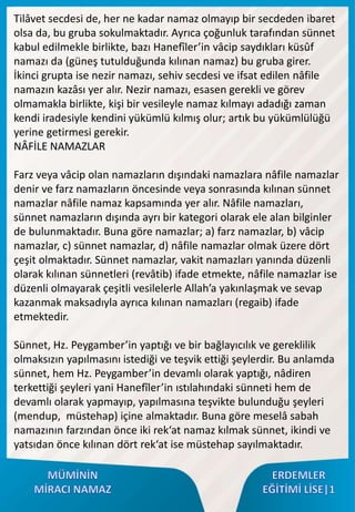Tilâvet secdesi de, her ne kadar namaz olmayıp bir secdeden ibaret
olsa da, bu gruba sokulmaktadır. Ayrıca çoğunluk tarafından sünnet
kabul edilmekle birlikte, bazı Hanefîler’in vâcip saydıkları küsûf
namazı da (güneş tutulduğunda kılınan namaz) bu gruba girer.
İkinci grupta ise nezir namazı, sehiv secdesi ve ifsat edilen nâfile
namazın kazâsı yer alır. Nezir namazı, esasen gerekli ve görev
olmamakla birlikte, kişi bir vesileyle namaz kılmayı adadığı zaman
kendi iradesiyle kendini yükümlü kılmış olur; artık bu yükümlülüğü
yerine getirmesi gerekir.
NÂFİLE NAMAZLAR
Farz veya vâcip olan namazların dışındaki namazlara nâfile namazlar
denir ve farz namazların öncesinde veya sonrasında kılınan sünnet
namazlar nâfile namaz kapsamında yer alır. Nâfile namazları,
sünnet namazların dışında ayrı bir kategori olarak ele alan bilginler
de bulunmaktadır. Buna göre namazlar; a) farz namazlar, b) vâcip
namazlar, c) sünnet namazlar, d) nâfile namazlar olmak üzere dört
çeşit olmaktadır. Sünnet namazlar, vakit namazları yanında düzenli
olarak kılınan sünnetleri (revâtib) ifade etmekte, nâfile namazlar ise
düzenli olmayarak çeşitli vesilelerle Allah’a yakınlaşmak ve sevap
kazanmak maksadıyla ayrıca kılınan namazları (regaib) ifade
etmektedir.
Sünnet, Hz. Peygamber’in yaptığı ve bir bağlayıcılık ve gereklilik
olmaksızın yapılmasını istediği ve teşvik ettiği şeylerdir. Bu anlamda
sünnet, hem Hz. Peygamber’in devamlı olarak yaptığı, nâdiren
terkettiği şeyleri yani Hanefîler’in ıstılahındaki sünneti hem de
devamlı olarak yapmayıp, yapılmasına teşvikte bulunduğu şeyleri
(mendup, müstehap) içine almaktadır. Buna göre meselâ sabah
namazının farzından önce iki rek‘at namaz kılmak sünnet, ikindi ve
yatsıdan önce kılınan dört rek‘at ise müstehap sayılmaktadır.
 