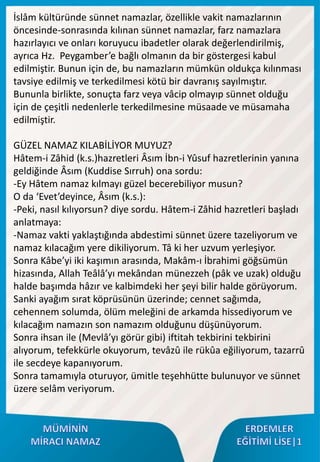 İslâm kültüründe sünnet namazlar, özellikle vakit namazlarının
öncesinde-sonrasında kılınan sünnet namazlar, farz namazlara
hazırlayıcı ve onları koruyucu ibadetler olarak değerlendirilmiş,
ayrıca Hz. Peygamber’e bağlı olmanın da bir göstergesi kabul
edilmiştir. Bunun için de, bu namazların mümkün oldukça kılınması
tavsiye edilmiş ve terkedilmesi kötü bir davranış sayılmıştır.
Bununla birlikte, sonuçta farz veya vâcip olmayıp sünnet olduğu
için de çeşitli nedenlerle terkedilmesine müsaade ve müsamaha
edilmiştir.
GÜZEL NAMAZ KILABİLİYOR MUYUZ?
Hâtem-i Zâhid (k.s.)hazretleri Âsım İbn-i Yûsuf hazretlerinin yanına
geldiğinde Âsım (Kuddise Sırruh) ona sordu:
-Ey Hâtem namaz kılmayı güzel becerebiliyor musun?
O da ‘Evet’deyince, Âsım (k.s.):
-Peki, nasıl kılıyorsun? diye sordu. Hâtem-i Zâhid hazretleri başladı
anlatmaya:
-Namaz vakti yaklaştığında abdestimi sünnet üzere tazeliyorum ve
namaz kılacağım yere dikiliyorum. Tâ ki her uzvum yerleşiyor.
Sonra Kâbe’yi iki kaşımın arasında, Makâm-ı İbrahimi göğsümün
hizasında, Allah Teâlâ’yı mekândan münezzeh (pâk ve uzak) olduğu
halde başımda hâzır ve kalbimdeki her şeyi bilir halde görüyorum.
Sanki ayağım sırat köprüsünün üzerinde; cennet sağımda,
cehennem solumda, ölüm meleğini de arkamda hissediyorum ve
kılacağım namazın son namazım olduğunu düşünüyorum.
Sonra ihsan ile (Mevlâ’yı görür gibi) iftitah tekbirini tekbirini
alıyorum, tefekkürle okuyorum, tevâzû ile rükûa eğiliyorum, tazarrû
ile secdeye kapanıyorum.
Sonra tamamıyla oturuyor, ümitle teşehhütte bulunuyor ve sünnet
üzere selâm veriyorum.
 