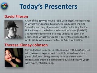 Today’s Presenters
Chair of the 3D Web Round Table with extensive experience
in virtual worlds and education. He is a Master Training
Specialist and taught journalism and broadcasting for the
U.S. military at the Defense Information School (DINFOS)
and recently developed a college undergrad course on
engineering virtual worlds. He is currently a student at the
Art Institute with a major in Media Arts & Animation.
David Fliesen
Theresa Kinney-Johnson
Sim and Scene Designer in collaboration with AirisApps, LLC
with extensive experience in multiple virtual worlds and
game platforms. Being a nanny to three elementary
students has created a passion for educating today's youth
with experiential learning.
 