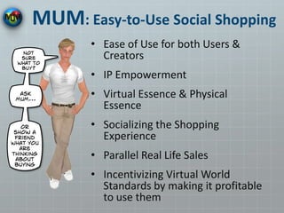 MUM: Easy-to-Use Social Shopping
• Ease of Use for both Users &
Creators
• IP Empowerment
• Virtual Essence & Physical
Essence
• Socializing the Shopping
Experience
• Parallel Real Life Sales
• Incentivizing Virtual World
Standards by making it profitable
to use them
 