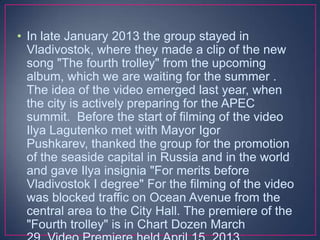 • In late January 2013 the group stayed in
Vladivostok, where they made a clip of the new
song "The fourth trolley" from the upcoming
album, which we are waiting for the summer .
The idea of the video emerged last year, when
the city is actively preparing for the APEC
summit. Before the start of filming of the video
Ilya Lagutenko met with Mayor Igor
Pushkarev, thanked the group for the promotion
of the seaside capital in Russia and in the world
and gave Ilya insignia "For merits before
Vladivostok I degree" For the filming of the video
was blocked traffic on Ocean Avenue from the
central area to the City Hall. The premiere of the
"Fourth trolley" is in Chart Dozen March