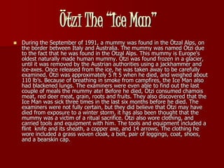 Ötzi The “Ice Man”
   During the September of 1991, a mummy was found in the Ötzal Alps, on
    the border between Italy and Australia. The mummy was named Ötzi due
    to the fact that he was found in the Ötzal Alps. This mummy is Europe's
    oldest naturally made human mummy. Ötzi was found frozen in a glacier,
    until it was removed by the Austrian authorities using a jackhammer and
    ice-axes. Once released from the ice, he was taken away to be carefully
    examined. Ötzi was approximately 5 ft 5 when he died, and weighed about
    110 lb’s. Because of breathing in smoke from campfires, the Ice Man also
    had blackened lungs. The examiners were even able to find out the last
    couple of meals the mummy ate! Before he died, Ötzi consumed chamois
    meat, red deer meat, grain, roots and fruits. They also discovered that the
    Ice Man was sick three times in the last six months before he died. The
    examiners were not fully certain, but they did believe that Ötzi may have
    died from exposure to a winter storm, it has also been thought that the
    mummy was a victim of a ritual sacrifice. Ötzi also wore clothing, and
    carried tools and equipment with him. The tools and equipment included a
    flint knife and its sheath, a copper axe, and 14 arrows. The clothing he
    wore included a grass woven cloak, a belt, pair of leggings, coat, shoes,
    and a bearskin cap.
 
