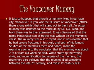 The Vancouver Mummy
   It just so happens that there is a mummy living in our own
    city, Vancouver. If you visit the Museum of Vancouver (MOV),
    there is one exhibit that will stand out to them all. An actual
    mummy was donated to the museum by Dr. G.E. Kidd, and
    from there was further examined. It was discovered that the
    name Panechates son of Hatres was written on the mummies
    chest. The mummy was also x-rayed, and it was revealed that
    he had severe fractures in his skull, and both of his femurs.
    Studies of the mummies teeth and bones, made the
    examiners come to the conclusion that the mummy was about
    7 to 8 years old when he died. When studying the writing
    style, and mummification techniques of the mummy, the
    examiners also believed that the mummy died sometime
    between the late 2nd century, and midst 1st century BCE.
 