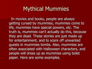 Mythical Mummies
  In movies and books, people are always
getting cursed by mummies, mummies come to
life, mummies have special powers, etc. The
truth is, mummies can’t actually do this, because
they are dead. These stories are just made up
for entertainment, and to scare off unwanted
guests in mummies tombs. Also, mummies are
often associated with Halloween characters, and
people will dress up as mummies using toilet
paper. Here are some examples.
 