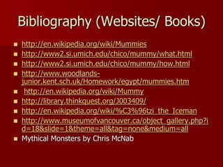 Bibliography (Websites/ Books)
 http://en.wikipedia.org/wiki/Mummies
 http://www2.si.umich.edu/chico/mummy/what.html
 http://www2.si.umich.edu/chico/mummy/how.html
 http://www.woodlands-
  junior.kent.sch.uk/Homework/egypt/mummies.htm
 http://en.wikipedia.org/wiki/Mummy
 http://library.thinkquest.org/J003409/
 http://en.wikipedia.org/wiki/%C3%96tzi_the_Iceman
 http://www.museumofvancouver.ca/object_gallery.php?i
  d=18&slide=1&theme=all&tag=none&medium=all
 Mythical Monsters by Chris McNab
 