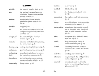 Glossary
afterlife the realm of life after death (p. 13)
akh the soul and essence of a person,
combining the personality and the
ghostly form (p. 12)
amulets a charm worn on the body for
protection against injury or evil
(p. 18)
arrested stopped (p. 5)
ba the human-headed bird made out
of a person’s personality after their
death (p. 12)
canopic jars the jars holding the mummy’s
internal organs (p. 8)
cremated a funeral method involving burning
the corpse to ash (p. 4)
decomposing rotting; decaying; falling apart (p. 5)
embalmers people who preserved corpses (p. 7)
embalming an embalming tool used to remove
hook the brains from mummies (p. 7)
hieroglyphs ancient Egyptian picture writing,
using symbols for syllables (p. 15)
immortality living forever (p. 12)
24
23
incision a deep cut (p. 8)
instilled filled with (p. 10)
ka the dead person’s ghostly twin
(p. 12)
mummified having been made into a mummy
(p. 4)
natron a special salt used to dry mummies,
similar to baking soda (p. 8)
papier-mâché a cardboard-like material, formed
out of wet paper pulp, then dried;
used to make mummies’ coffins
(p. 15)
resin a fragrant, sticky substance made
from tree sap (p. 9)
sacred holy; belonging to a deity or
connected to a religion (p. 19)
shabtis carved figurines that awoke as
servants of the dead in the afterlife
(p. 14)
shriveled dried up and wrinkled (p. 9)
talismans magical objects that held protective
spells and prayers (p. 10)
tempted strongly attracted, or driven by
desire for something illegal and/or
pleasurable (p. 16)
 