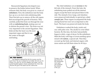 Do You Know?
The Egyptians believed that the first mummy was the
god Osiris. He was murdered by his brother Set and cut into
pieces. His wife, Isis, put him together with magic, and his
jackal-headed nephew, Anubis, embalmed him. Osiris then
became the god of the dead and the underworld.
8
7
Resourceful Egyptians developed ways
to preserve the bodies before burial. When
someone died, the body was given to a team of
embalmers. First, the embalmers laid the body
face up on a six-foot-wide embalming table.
Their first job was to remove all the soft organs
that encouraged the growth of bacteria. They
carefully pulled the brain out through the nose
with an embalming hook, making sure not
to deform the person’s face. The brain was not
very important to the ancient Egyptians. They
believed that the heart was the most
important organ and that it was
the center of thought
and feeling.
The chief embalmer cut an incision in the
left side of the stomach. From this hole, the
embalming team pulled out all the internal
organs except the heart and placed them to the
side. The stomach, liver, lungs, and intestines
were preserved individually in special jars called
canopic jars. These organs accompanied the body
during burial but were not as important as the
heart. The heart was preserved inside the body.
Embalmers washed the body, inside and
out, with palm wine. The alcohol in wine killed
bacteria. By this time, the body had probably
begun to stink, a sign of decay. So the embalmers
filled the body with bags of sweet-smelling spices
mixed with natron, a special salt. Then they
covered up the body and internal organs with
more natron and left them alone for 40 days.
Canopic jars had
decorative lids
that represented
minor gods
who protected
the contents
of the jars.
 