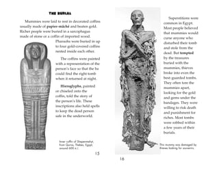 The Burial
Mummies were laid to rest in decorated coffins
usually made of papier-mâché and beaten gold.
Richer people were buried in a sarcophagus
made of stone or a coffin of imported wood.
Pharaohs were buried in up
to four gold-covered coffins
nested inside each other.
The coffins were painted
with a representation of the
person’s face so that the ba
could find the right tomb
when it returned at night.
Hieroglyphs, painted
or chiseled onto the
coffin, told the story of
the person’s life. These
inscriptions also held spells
to keep the dead person
safe in the underworld.
15
Superstitions were
common in Egypt.
Most people believed
that mummies would
curse anyone who
disturbed their tomb
and stole from the
dead. But tempted
by the treasures
buried with the
mummies, thieves
broke into even the
best-guarded tombs.
They often tore the
mummies apart,
looking for the gold
and gems under the
bandages. They were
willing to risk death
and punishment for
riches. Most tombs
were robbed within
a few years of their
burials.
16
This mummy was damaged by
thieves looking for souvenirs.
Inner coffin of Shepenmehyt,
from Qurna, Thebes, Egypt,
around 600 B.C.
 