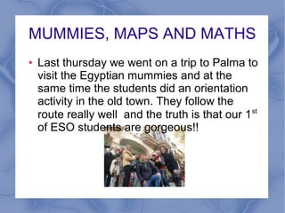 MUMMIES, MAPS AND MATHS
●

Last thursday we went on a trip to Palma to
visit the Egyptian mummies and at the
same time the students did an orientation
activity in the old town. They follow the
route really well and the truth is that our 1 st
of ESO students are gorgeous!!

 