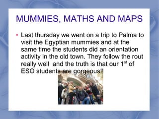MUMMIES, MATHS AND MAPS
●

Last thursday we went on a trip to Palma to
visit the Egyptian mummies and at the
same time the students did an orientation
activity in the old town. They follow the rout
really well and the truth is that our 1 st of
ESO students are gorgeous!!

 