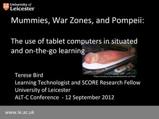 Mummies, War Zones, and Pompeii:

  The use of tablet computers in situated
  and on-the-go learning


    Terese Bird                  Photo courtesy of pyramidtextsonline on Flickr


    Learning Technologist and SCORE Research Fellow
    University of Leicester
    ALT-C Conference - 12 September 2012

www.le.ac.uk
 