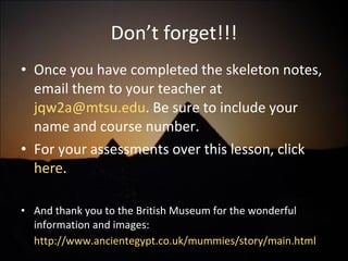 Don’t forget!!! Once you have completed the skeleton notes, email them to your teacher at  [email_address] . Be sure to include your name and course number. For your assessments over this lesson, click  here . And thank you to the British Museum for the wonderful information and images:  http://www.ancientegypt.co.uk/mummies/story/main.html   