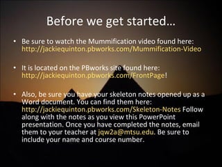 Before we get started… Be sure to watch the Mummification video found here:  http://jackiequinton.pbworks.com/Mummification-Video It is located on the PBworks site found here:  http://jackiequinton.pbworks.com/FrontPage ! Also, be sure you have your skeleton notes opened up as a Word document. You can find them here:  http://jackiequinton.pbworks.com/Skeleton-Notes  Follow along with the notes as you view this PowerPoint presentation. Once you have completed the notes, email them to your teacher at  [email_address] . Be sure to include your name and course number. 