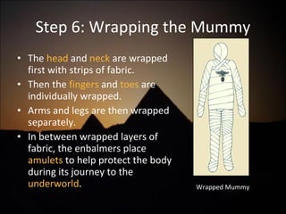 Step 6: Wrapping the Mummy The  head  and  neck  are wrapped first with strips of fabric. Then the  fingers  and  toes  are individually wrapped. Arms and legs are then wrapped separately.  In between wrapped layers of fabric, the enbalmers place  amulets  to help protect the body during its journey to the  underworld .  Wrapped Mummy 