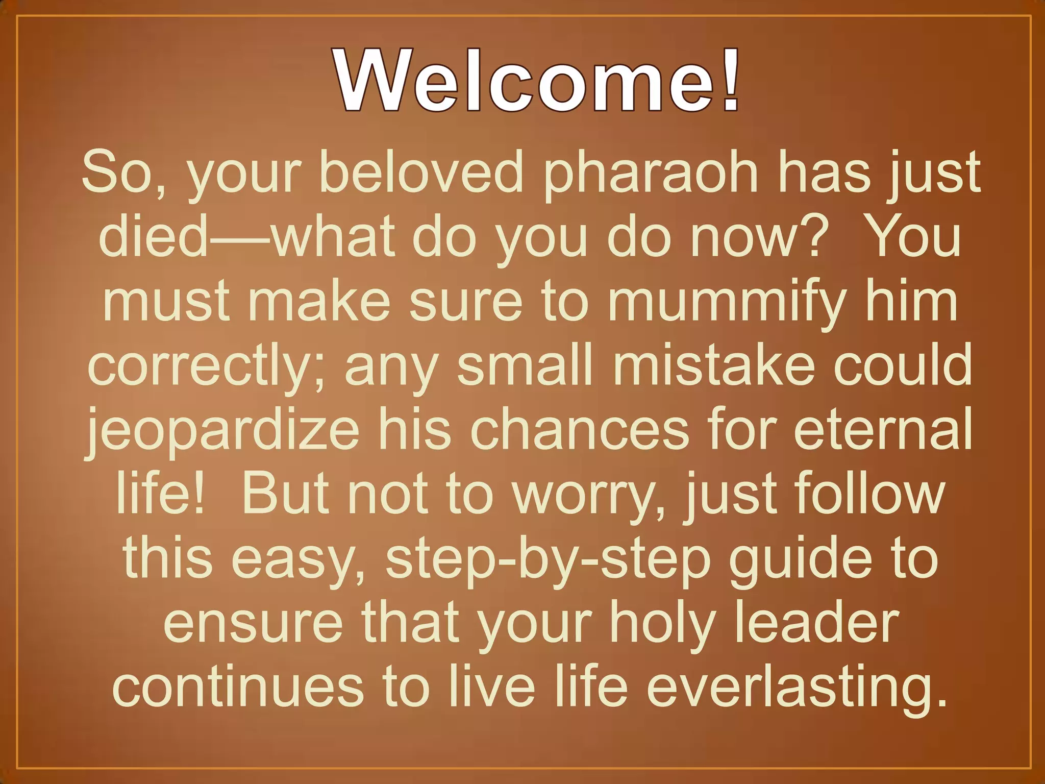 So, your beloved pharaoh has just
died—what do you do now? You
must make sure to mummify him
correctly; any small mistake could
jeopardize his chances for eternal
life! But not to worry, just follow
this easy, step-by-step guide to
ensure that your holy leader
continues to live life everlasting.
 