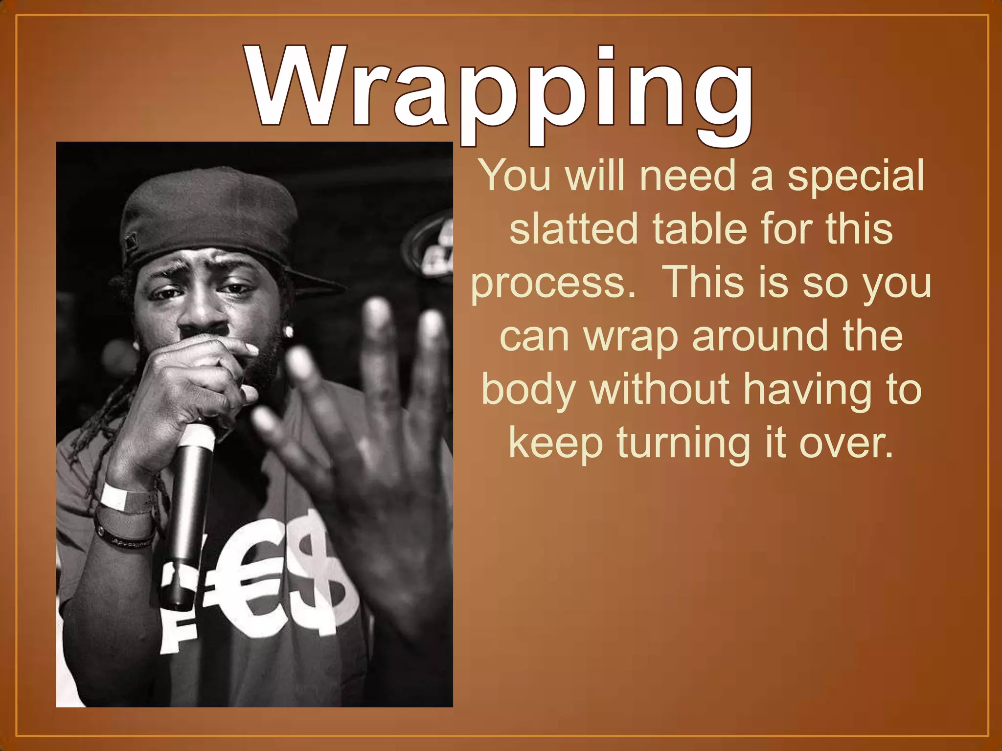 You will need a special
slatted table for this
process. This is so you
can wrap around the
body without having to
keep turning it over.
 