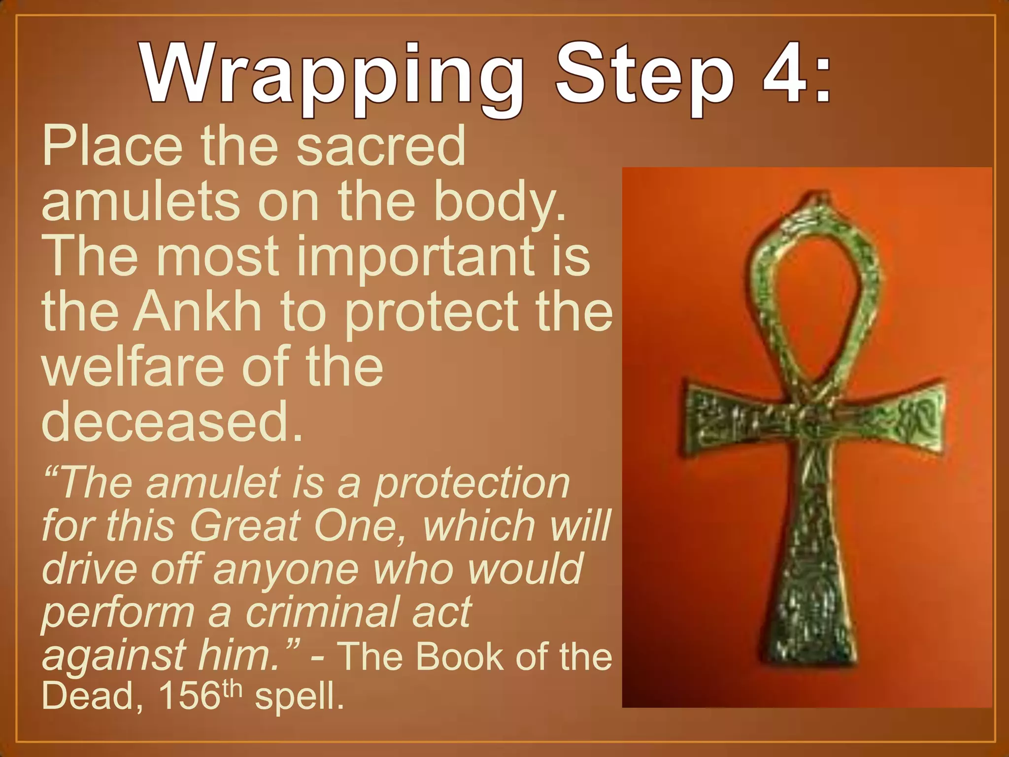 Place the sacred
amulets on the body.
The most important is
the Ankh to protect the
welfare of the
deceased.
“The amulet is a protection
for this Great One, which will
drive off anyone who would
perform a criminal act
against him.” - The Book of the
Dead, 156th spell.
 