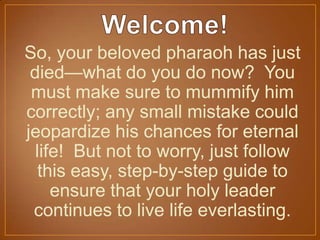 So, your beloved pharaoh has just
died—what do you do now? You
must make sure to mummify him
correctly; any small mistake could
jeopardize his chances for eternal
life! But not to worry, just follow
this easy, step-by-step guide to
ensure that your holy leader
continues to live life everlasting.
 