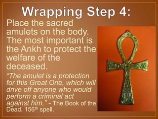 Place the sacred
amulets on the body.
The most important is
the Ankh to protect the
welfare of the
deceased.
“The amulet is a protection
for this Great One, which will
drive off anyone who would
perform a criminal act
against him.” - The Book of the
Dead, 156th spell.
 