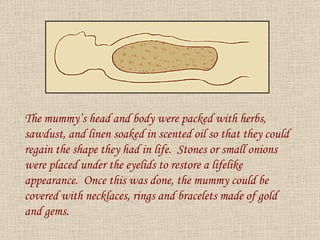 The mummy’s head and body were packed with herbs, sawdust, and linen soaked in scented oil so that they could regain the shape they had in life.  Stones or small onions were placed under the eyelids to restore a lifelike appearance.  Once this was done, the mummy could be covered with necklaces, rings and bracelets made of gold and gems. 