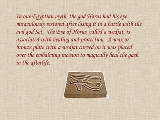 In one Egyptian myth, the god Horus had his eye miraculously restored after losing it in a battle with the evil god Set.  The Eye of Horus, called a wedjat, is associated with healing and protection.  A wax or bronze plate with a wedjat carved on it was placed over the embalming incision to magically heal the gash in the afterlife. 