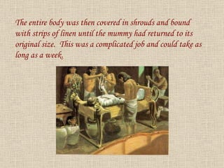 The entire body was then covered in shrouds and bound with strips of linen until the mummy had returned to its original size.  This was a complicated job and could take as long as a week. 