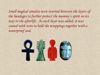 Small magical amulets were inserted between the layers of the bandages to further protect the mummy’s spirit on its way to the afterlife.  As each layer was added, it was coated with resin to hold the wrappings together with a waterproof seal. 