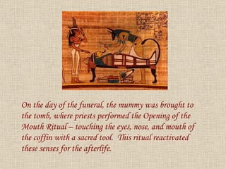 On the day of the funeral, the mummy was brought to the tomb, where priests performed the Opening of the Mouth Ritual – touching the eyes, nose, and mouth of the coffin with a sacred tool.  This ritual reactivated these senses for the afterlife. 