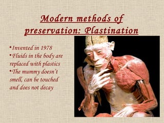 Invented in 1978 Fluids in the body are replaced with plastics The mummy doesn’t smell, can be touched and does not decay Modern methods of preservation: Plastination 
