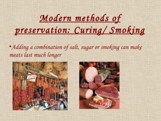 Adding a combination of salt, sugar or smoking can make meats last much longer Modern methods of preservation: Curing/ Smoking 