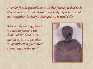 In order for the person’s spirit to live forever, it had to be able to recognize and return to the body.  If a spirit could not recognize the body it belonged to, it would die. This is why the Egyptians wanted to preserve the bodies of the dead in as lifelike a state as possible.  Mummification guaranteed eternal life for the spirit. 