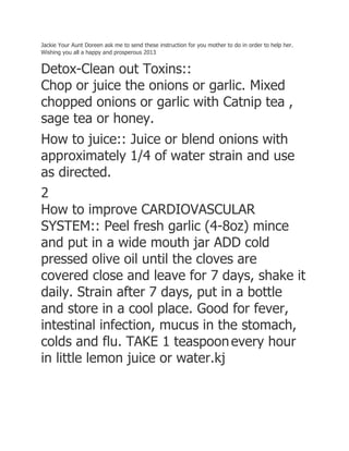 Jackie Your Aunt Doreen ask me to send these instruction for you mother to do in order to help her.
Wishing you all a happy and prosperous 2013
Detox-Clean out Toxins::
Chop or juice the onions or garlic. Mixed
chopped onions or garlic with Catnip tea ,
sage tea or honey.
How to juice:: Juice or blend onions with
approximately 1/4 of water strain and use
as directed.
2
How to improve CARDIOVASCULAR
SYSTEM:: Peel fresh garlic (4-8oz) mince
and put in a wide mouth jar ADD cold
pressed olive oil until the cloves are
covered close and leave for 7 days, shake it
daily. Strain after 7 days, put in a bottle
and store in a cool place. Good for fever,
intestinal infection, mucus in the stomach,
colds and flu. TAKE 1 teaspoonevery hour
in little lemon juice or water.kj
 