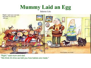 Mummy Laid an Egg
Babette Cole

"Right," said mum and dad.
"We think it's time we told you how babies are made."

 