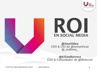 © 2014 The Valley Digital Business School www.thevalley.es
ROI 
EN SOCIAL MEDIA
1
@AnaAldea 
CEO & CIO de @semanticae
@_redlines_
!
@KilianBarrera 
CEO & Cofundador de @Welovroi
 