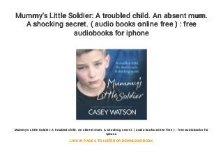 Mummy's Little Soldier: A troubled child. An absent mum.
A shocking secret. ( audio books online free ) : free
audiobooks for iphone
Mummy's Little Soldier: A troubled child. An absent mum. A shocking secret. ( audio books online free ) : free audiobooks for
iphone
LINK IN PAGE 4 TO LISTEN OR DOWNLOAD BOOK
 