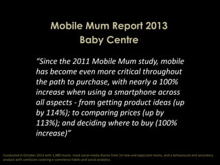 Mobile Mum Report 2013
Baby Centre
“Since the 2011 Mobile Mum study, mobile
has become even more critical throughout
the path to purchase, with nearly a 100%
increase when using a smartphone across
all aspects - from getting product ideas (up
by 114%); to comparing prices (up by
113%); and deciding where to buy (100%
increase)”
Conducted in October 2013 with 1,480 mums. Used social media diaries from 14 new and expectant moms, and a behavioural and secondary
analysis with comScore covering e-commerce habits and social analytics.

 