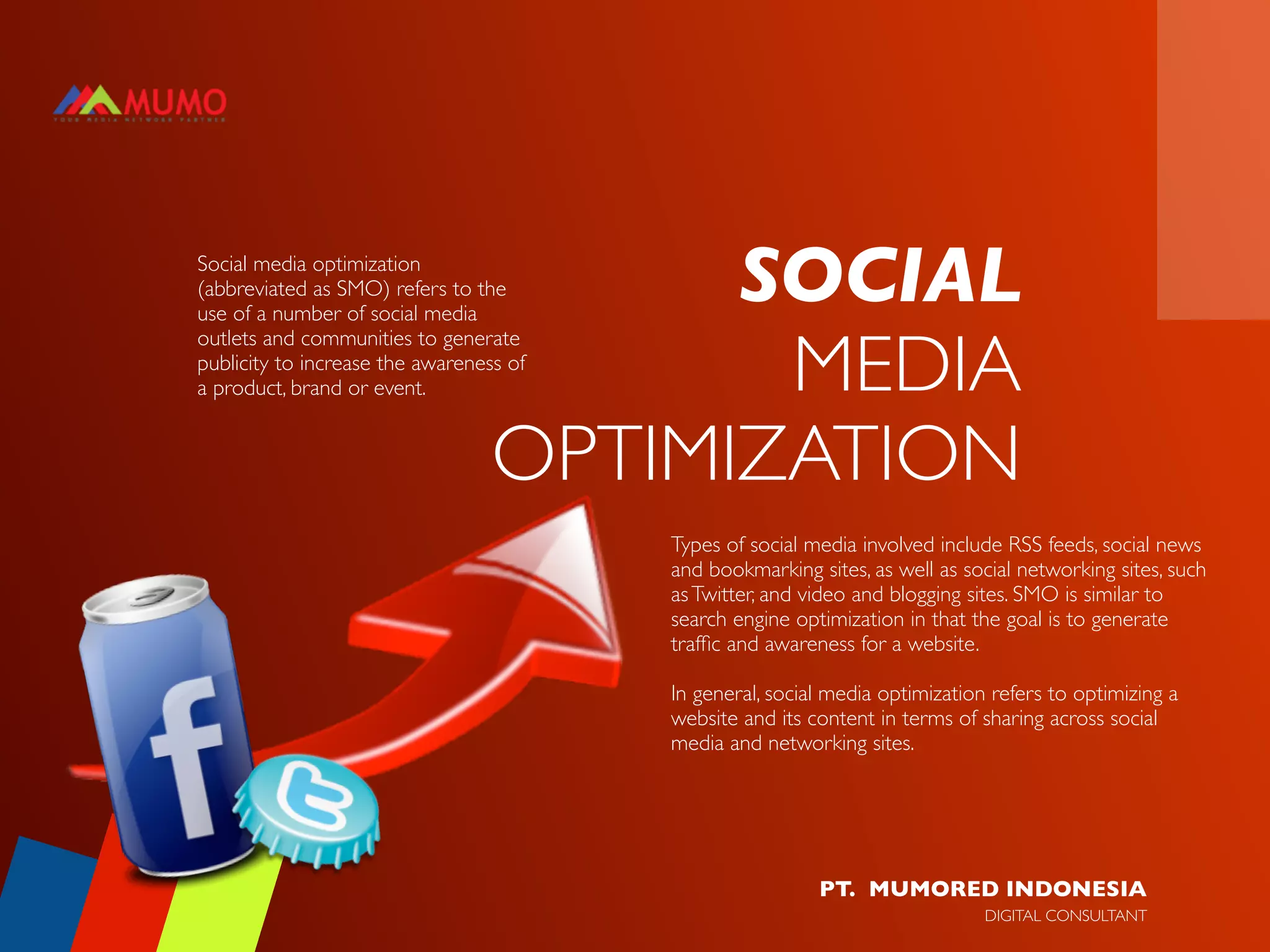 Social media optimization
(abbreviated as SMO) refers to the
use of a number of social media
                                        SOCIAL
                                         MEDIA
outlets and communities to generate
publicity to increase the awareness of
a product, brand or event.


                                  OPTIMIZATION
                                         Types of social media involved include RSS feeds, social news
                                         and bookmarking sites, as well as social networking sites, such
                                         as Twitter, and video and blogging sites. SMO is similar to
                                         search engine optimization in that the goal is to generate
                                         trafﬁc and awareness for a website.

                                         In general, social media optimization refers to optimizing a
                                         website and its content in terms of sharing across social
                                         media and networking sites.




                                                          PT. MUMORED INDONESIA
                                                                              DIGITAL CONSULTANT
 