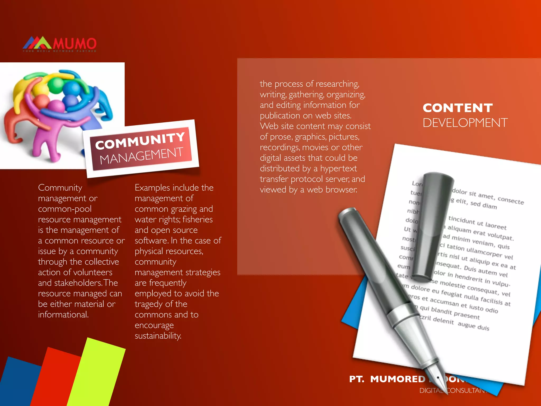 the process of researching,
                                                    writing, gathering, organizing,
                                                    and editing information for        CONTENT
                                                    publication on web sites.
                                                    Web site content may consist       DEVELOPMENT
                      ITY                           of prose, graphics, pictures,
              COMMUN                                recordings, movies or other
                        NT
               MANAGEME                             digital assets that could be
                                                    distributed by a hypertext
                                                    transfer protocol server, and
Community                Examples include the       viewed by a web browser.
management or            management of
common-pool              common grazing and
resource management      water rights; ﬁsheries
is the management of     and open source
a common resource or     software. In the case of
issue by a community     physical resources,
through the collective   community
action of volunteers     management strategies
and stakeholders. The    are frequently
resource managed can     employed to avoid the
be either material or    tragedy of the
informational.           commons and to
                         encourage
                         sustainability.



                                                                            PT. MUMORED INDONESIA
                                                                                      DIGITAL CONSULTANT
 