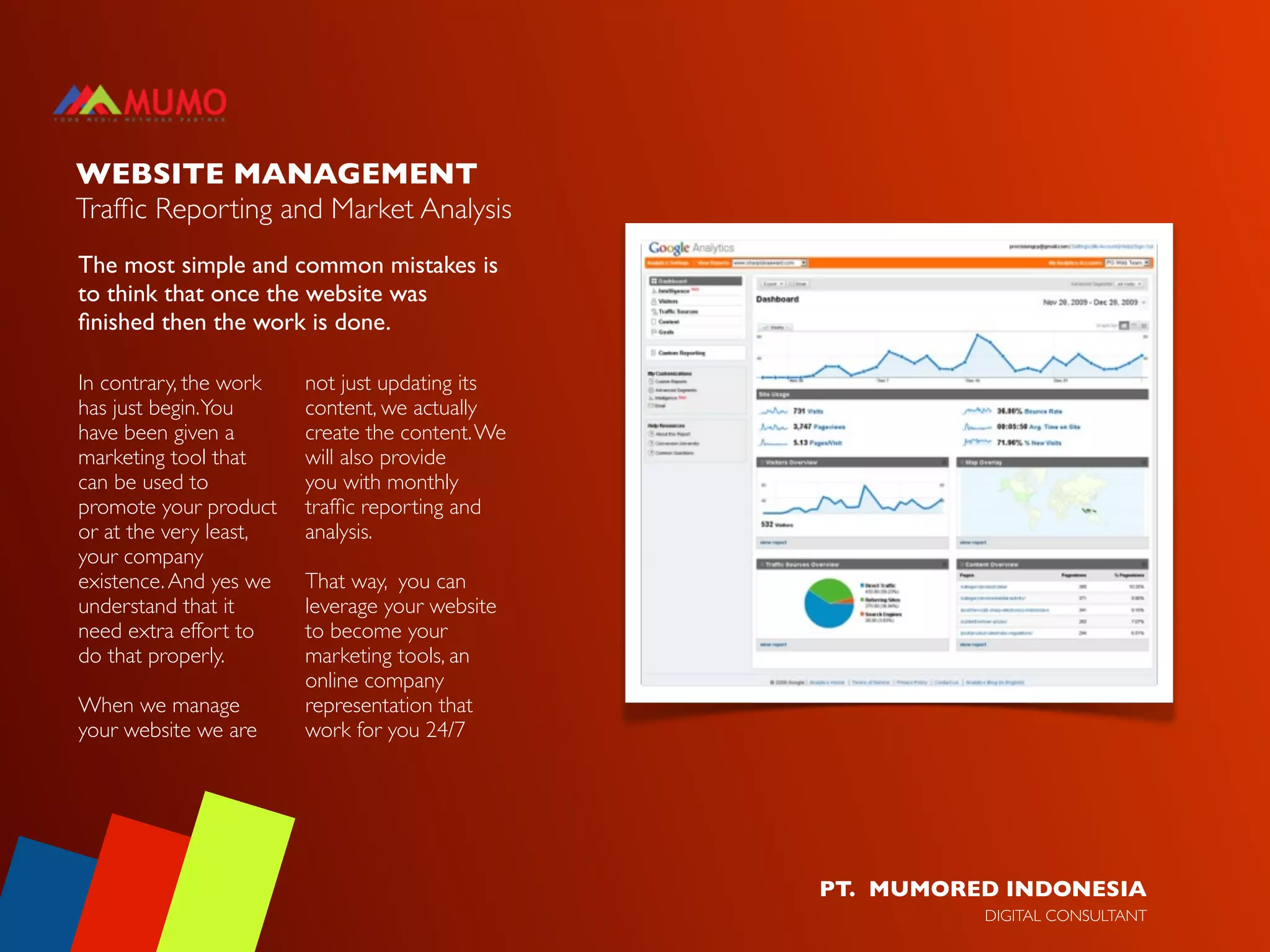WEBSITE MANAGEMENT
Trafﬁc Reporting and Market Analysis
The most simple and common mistakes is
to think that once the website was
ﬁnished then the work is done.

In contrary, the work   not just updating its
has just begin. You     content, we actually
have been given a       create the content. We
marketing tool that     will also provide
can be used to          you with monthly
promote your product    trafﬁc reporting and
or at the very least,   analysis.
your company
existence. And yes we   That way, you can
understand that it      leverage your website
need extra effort to    to become your
do that properly.       marketing tools, an
                        online company
When we manage          representation that
your website we are     work for you 24/7




                                                 PT. MUMORED INDONESIA
                                                           DIGITAL CONSULTANT
 
