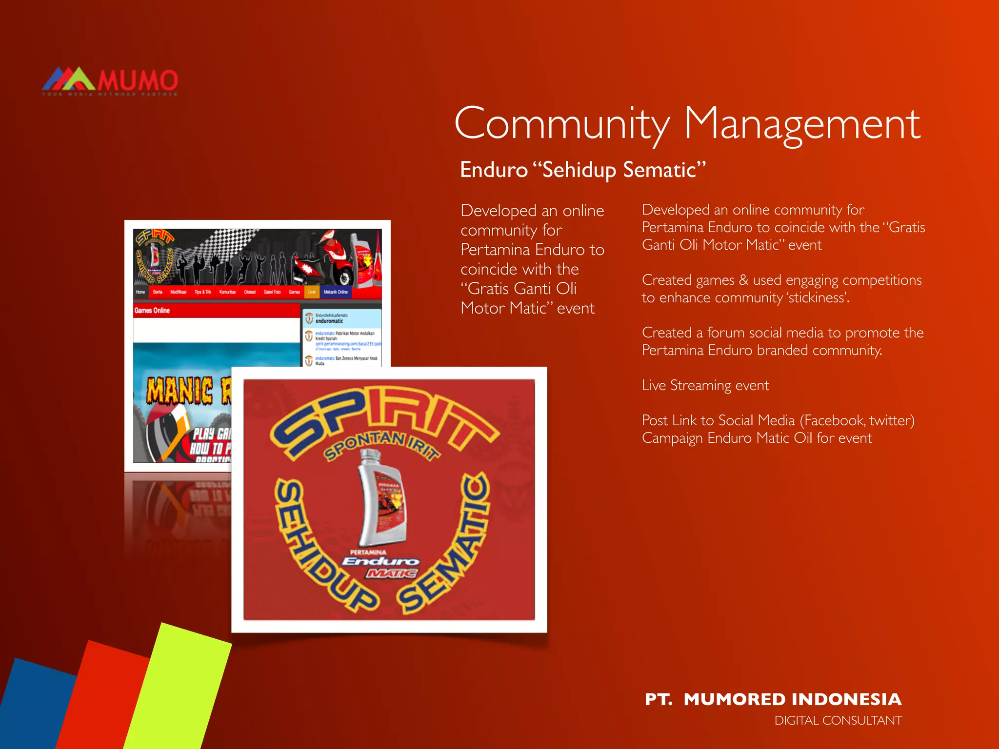 Community Management
Enduro “Sehidup Sematic”
Developed an online   Developed an online community for
community for         Pertamina Enduro to coincide with the “Gratis
Pertamina Enduro to   Ganti Oli Motor Matic” event
coincide with the
                      Created games & used engaging competitions
“Gratis Ganti Oli     to enhance community ‘stickiness’.
Motor Matic” event
                      Created a forum social media to promote the
                      Pertamina Enduro branded community.

                      Live Streaming event

                      Post Link to Social Media (Facebook, twitter)
                      Campaign Enduro Matic Oil for event




                      PT. MUMORED INDONESIA
                                             DIGITAL CONSULTANT
 
